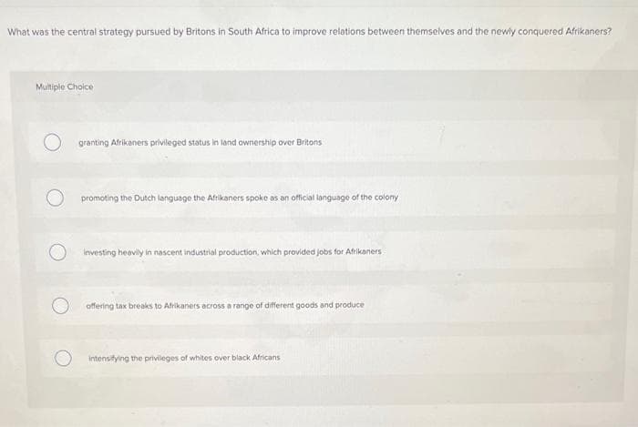 What was the central strategy pursued by Britons in South Africa to improve relations between themselves and the newly conquered Afrikaners?
Multiple Choice
granting Afrikaners privileged status in land ownership over Britons
promoting the Dutch language the Afrikaners spoke as an official language of the colony
investing heavily in nascent industrial production, which provided jobs for Afrikaners
offering tax breaks to Afrikaners across a range of different goods and produce
intensitying the privileges of whites over black Africans
