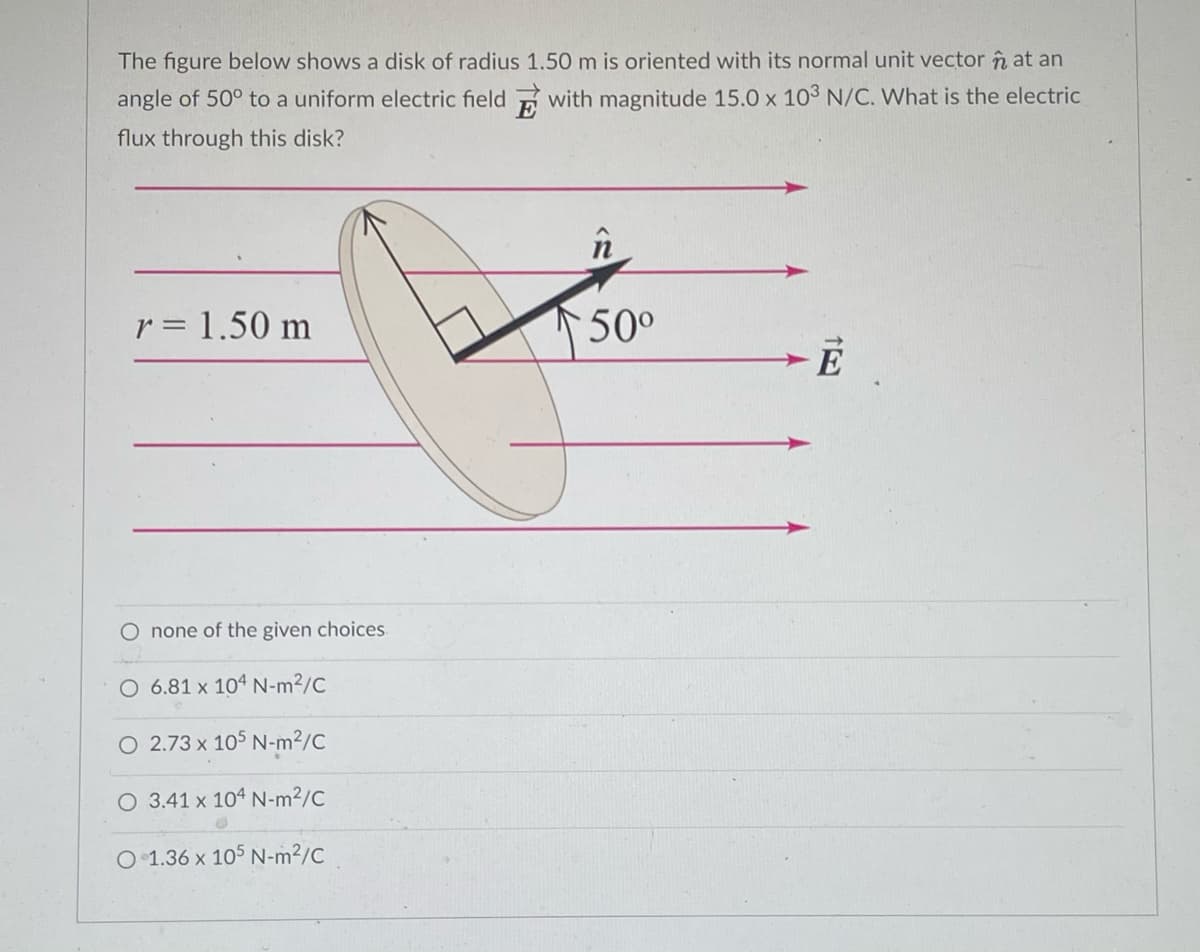 The figure below shows a disk of radius 1.50 m is oriented with its normal unit vector n at an
angle of 50° to a uniform electric field with magnitude 15.0 x 103 N/C. What is the electric
flux through this disk?
n
r = 1.50 m
50°
E
O none of the given choices
O 6.81 x 104 N-m²/C
O 2.73 x 105 N-m²/C
O 3.41 x 104 N-m²/C
O 1.36 x 105 N-m²/C
