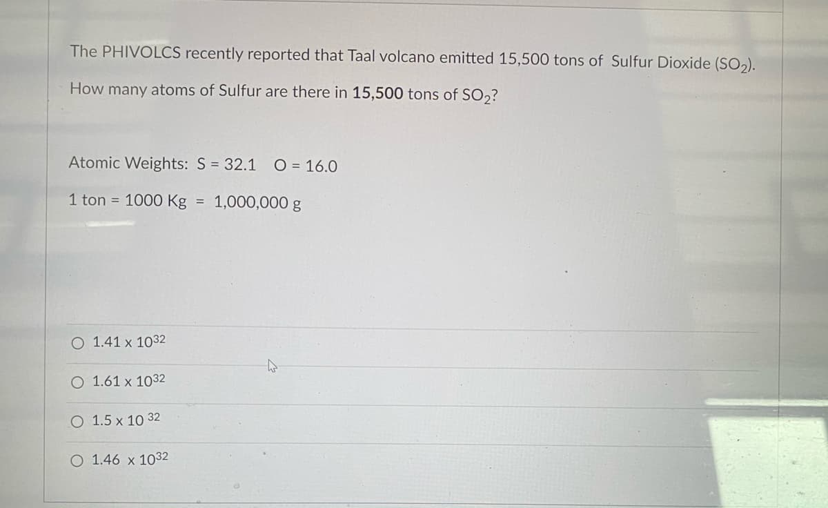 The PHIVOLCS recently reported that Taal volcano emitted 15,500 tons of Sulfur Dioxide (SO2).
How many atoms of Sulfur are there in 15,500 tons of SO,?
Atomic Weights: S = 32.1
O = 16.0
1 ton = 1000 Kg = 1,000,000 g
O 1.41 x 1032
O 1.61 x 1032
O 1.5 x 10 32
O 1.46 x 1032
