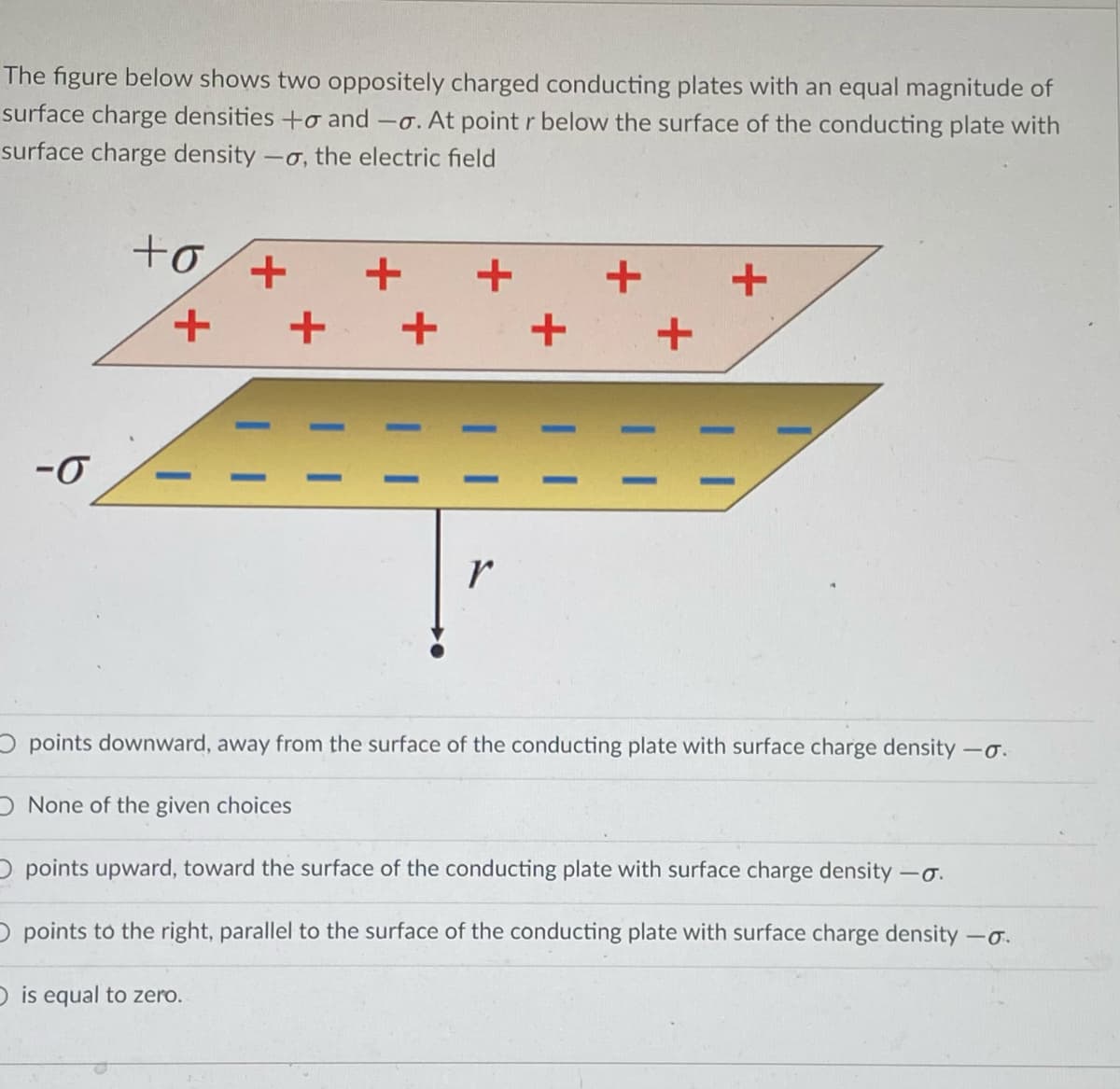 The figure below shows two oppositely charged conducting plates with an equal magnitude of
surface charge densities +o and -o. At point r below the surface of the conducting plate with
surface charge density -
-o, the electric field
to
+,
+ +
r
O points downward, away from the surface of the conducting plate with surface charge density -o.
ONone of the given choices
O points upward, toward the surface of the conducting plate with surface charge density -o.
O points to the right, parallel to the surface of the conducting plate with surface charge density -o.
D is equal to zero.
