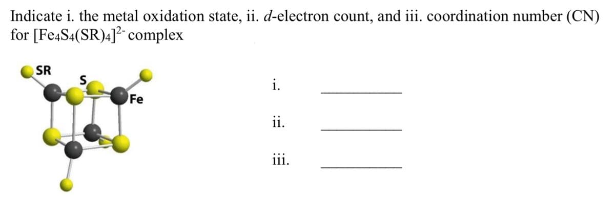 ### Exercise: Metal Complex Analysis

Indicate the following for the [Fe₄S₄(SR)₄]²⁻ complex:

1. **Metal Oxidation State**
2. **d-Electron Count**
3. **Coordination Number (CN)**

### Diagram Description
The diagram provided shows a cluster complex with:
- Four iron (Fe) atoms (represented by grey spheres).
- Four sulfur (S) atoms (represented by yellow spheres) bridging the Fe atoms to form a cluster.
- Four ligands denoted as SR (each represented by a yellow sphere connected to the sulfur atoms).

### Fill in the following:
i. _________________

ii. ________________

iii. ________________