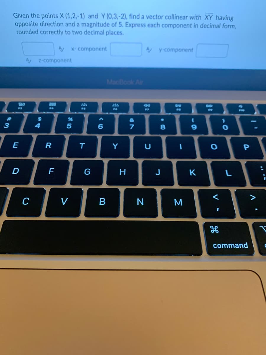 #3
Given the points X (1,2,-1) and Y (0,3,-2), find a vector collinear with XY having
opposite direction and a magnitude of 5. Express each component in decimal form,
rounded correctly to two decimal places.
SO
P3
E
D
Az-component
C
$
4
888
P
R
A x-component
F
%
5
<
PD
T
G
6
B
MacBook Air
Y
H
&
7
Ay-component
U
N
8
J
I
M
(
9
K
O
<
O
L
1⁰
P
command
V
2