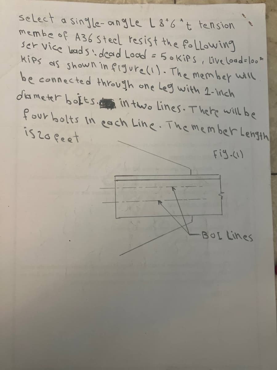 select a single-angle L 8*6*t tension
membe of A36 Steel resist the following
service loads dead Load = 50 kips, Live Load=look
Kips as shown in figure (1). The member will
be connected through one leg with 1-inch
diameter bolts.in two lines. There will be
four bolts in each Line. The member Length
1520 feet
Fig.(1)
BOL Lines