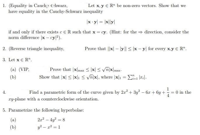 1. (Equality in Cauch Cchwarz,
have equality in the Cauchy-Schwarz inequality
Let x, y € R" be non-zero vectors. Show that we
x y = |x||y|
if and only if there exists c eR such that x = cy. (Hint: for the direction, consider the
norm difference |x - cy/?).
2. (Reverse triangle inequality,
Prove that ||x| – ly|| < |x - y| for every x.y € R".
3. Let x € R".
Prove that |xmax < |x| < Vīx|max
Show that |x| < x|ı < Vn|x, where |x]1 = E ri|.
(a) (VIP,
(Ь)
%3D
1
4.
Find a parametric form of the curve given by 2r + 3y? – 6x + 6y + = 0 in the
4
ry-plane with a counterclockwise orientation.
5. Parametrize the following hyperbolae:
(a)
2.r – 4y? = 8
(b)
y? - r2 = 1
