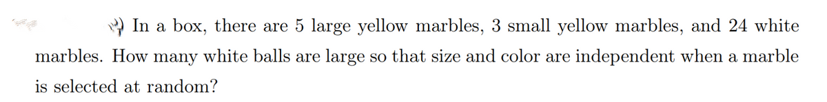 In a box, there are 5 large yellow marbles, 3 small yellow marbles, and 24 white
marbles. How many white balls are large so that size and color are independent when a marble
is selected at random?
