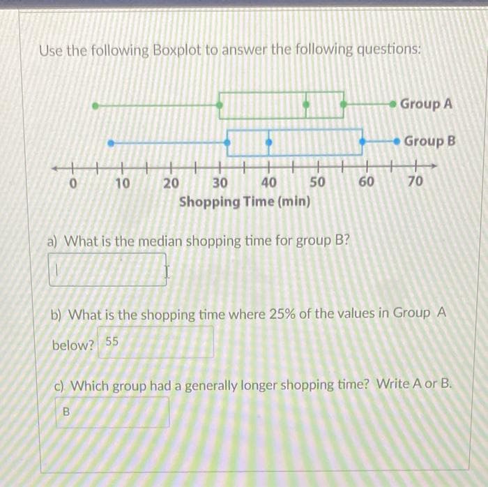 Use the following Boxplot to answer the following questions:
Group A
Group B
+++
20
10
30
40
50
60
70
Shopping Time (min)
a) What is the median shopping time for group B?
b) What is the shopping time where 25% of the values in Group A
below? 55
c) Which group had a generally longer shopping time? Write A or B.
B
