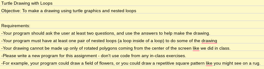 Turtle Drawing with Loops
Objective: To make a drawing using turtle graphics and nested loops
Requirements:
-Your program should ask the user at least two questions, and use the answers to help make the drawing.
-Your program must have at least one pair of nested loops (a loop inside of a loop) to do some of the drawing
-Your drawing cannot be made up only of rotated polygons coming from the center of the screen like we did in class.
-Please write a new program for this assignment - don't use code from any in-class exercises.
-For example, your program could draw a field of flowers, or you could draw a repetitive square pattern like you might see on a rug.
