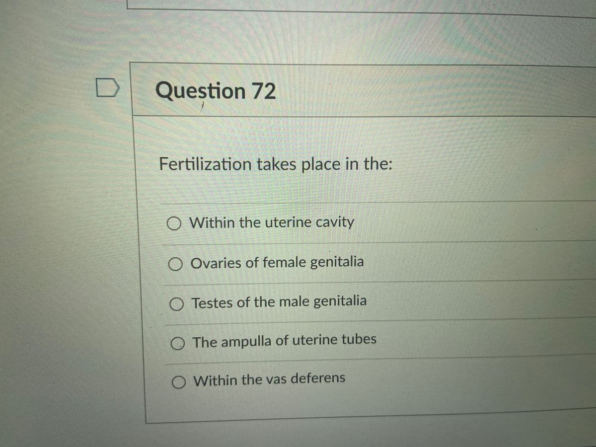 Question 72
Fertilization takes place in the:
O Within the uterine cavity
Ovaries of female genitalia
O Testes of the male genitalia
The ampulla of uterine tubes
O Within the vas deferens