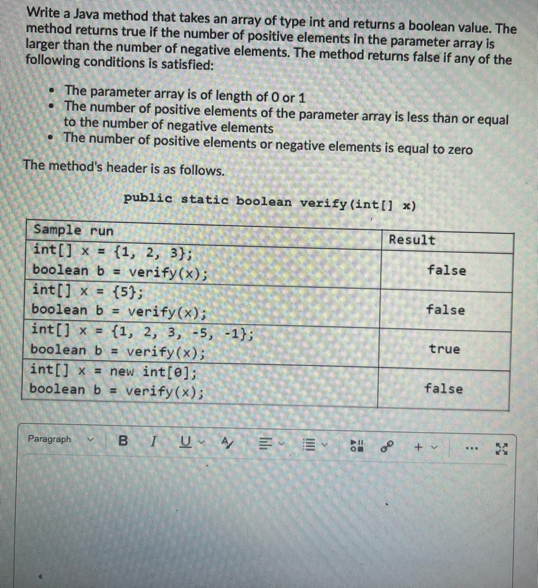 Write a Java method that takes an array of type int and returns a boolean value. The
method returns true if the number of positive elements in the parameter array is
larger than the number of negative elements. The method returns false if any of the
following conditions is satisfied:
• The parameter array is of length of 0 or 1
• The number of positive elements of the parameter array is less than or equal
to the number of negative elements
• The number of positive elements or negative elements is equal to zero
The method's header is as follows.
public static boolean verify (int[] x)
Sample run
int[] x = (1, 2, 3);
boolean b = verify(x);
int[] x = {5};
boolean b = verify(x);
int[] x = {1, 2, 3, -5, -1};
boolean b = verify(x);
int[] x = new int[0];
boolean b = verify(x);
Paragraph
21
BIU A/
E E
Result
º
false
false
true
false
***
3