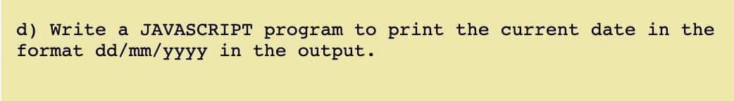 d) Write a JAVASCRIPT program to print the current date in the
format dd/mm/yyyy in the output.