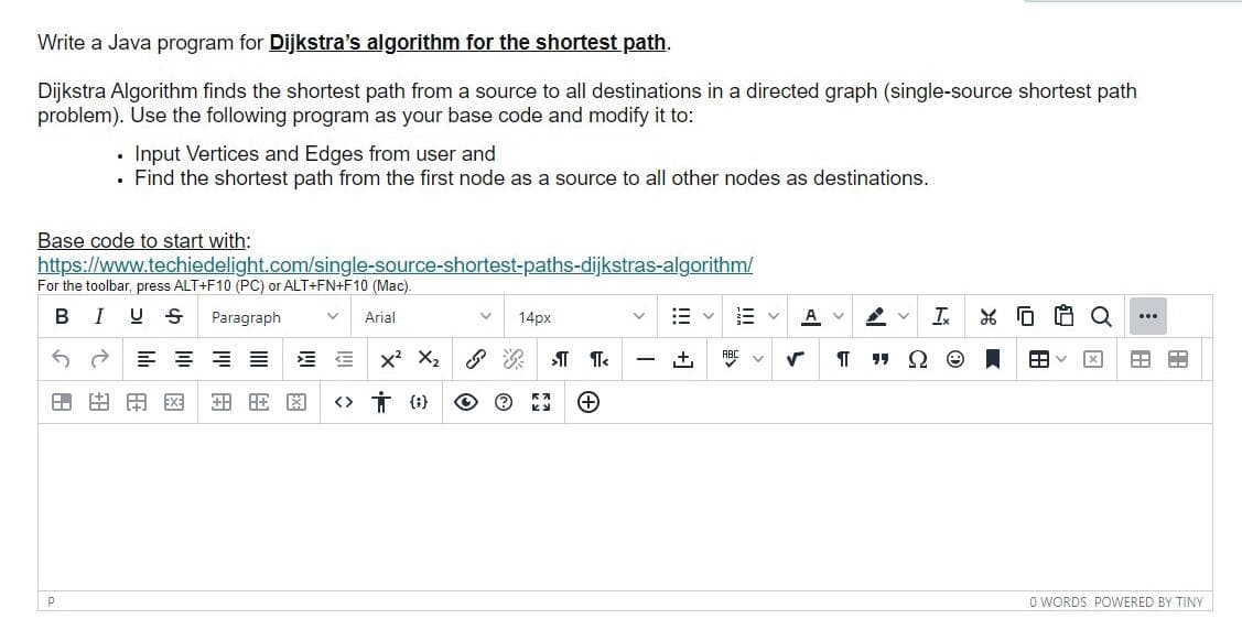 Write a Java program for Dijkstra's algorithm for the shortest path.
Dijkstra Algorithm finds the shortest path from a source to all destinations in a directed graph (single-source shortest path
problem). Use the following program as your base code and modify it to:
Input Vertices and Edges from user and
• Find the shortest path from the first node as a source to all other nodes as destinations.
Base code to start with:
https://www.techiedelight.com/single-source-shortest-paths-dijkstras-algorithm/
For the toolbar, press ALT+F10 (PC) or ALT+FN+F10 (Mac).
B
I U S
Paragraph
14px
A v
Arial
E = = E
x? X2
ABC v
<> Ť (1}
O WORDS POWERED BY TINY
田
