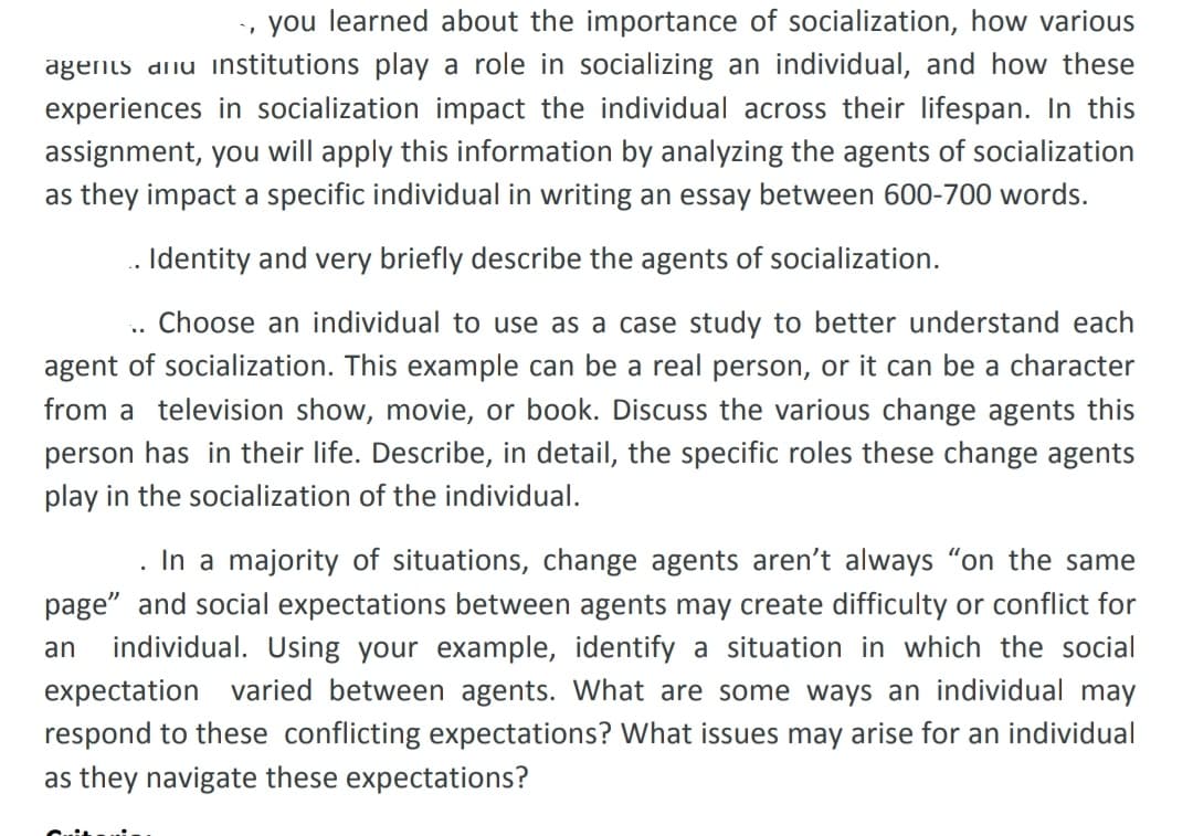 you learned about the importance of socialization, how various
agents dinu institutions play a role in socializing an individual, and how these
experiences in socialization impact the individual across their lifespan. In this
assignment, you will apply this information by analyzing the agents of socialization
as they impact a specific individual in writing an essay between 600-700 words.
. Identity and very briefly describe the agents of socialization.
Choose an individual to use as a case study to better understand each
agent of socialization. This example can be a real person, or it can be a character
from a television show, movie, or book. Discuss the various change agents this
person has in their life. Describe, in detail, the specific roles these change agents
play in the socialization of the individual.
In a majority of situations, change agents aren't always "on the same
page" and social expectations between agents may create difficulty or conflict for
individual. Using your example, identify a situation in which the social
expectation varied between agents. What are some ways an individual may
respond to these conflicting expectations? What issues may arise for an individual
an
as they navigate these expectations?
