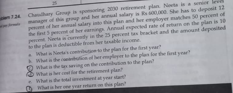 blem 7.24.
pay formula
25
Chaudhary Group is sponsoring 2030 retirement plan. Neeta is a senior
manager of this group and her annual salary is Rs 600,000. She has to deposit 12
percent of her annual salary into this plan and her employer matches 50 percent of
the first 5 percent of her earnings. Annual expected rate of return on the plan is 10
percent. Neeta is currently in the 25 percent tax bracket and the amount deposited
to the plan is deductible from her taxable income.
a. What is Neeta's contribution to the plan for the first year?
b. What is the contribution of her employer to the plan for the first year?
What is the tax saving on the contribution to the plan?
What is her cost for the retirement plan?
e. What is the total investment at
year
start?
What is her one year return on this plan?