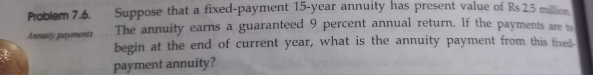 Problem 7.6.
Annuity payments
Suppose that a fixed-payment 15-year annuity has present value of Rs 2.5 million
The annuity earns a guaranteed 9 percent annual return. If the payments are to
begin at the end of current year, what is the annuity payment from this fixed-
payment annuity?