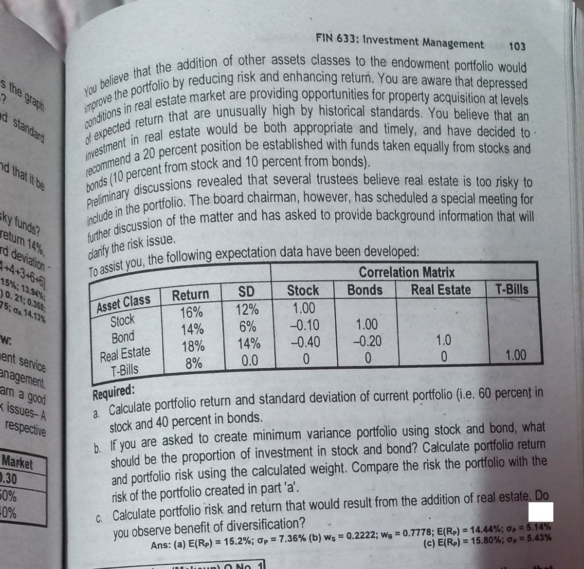 s the graph
?
nd standard
nd that it be
sky funds?
return 14%,
rd deviation-
4+4+3+6+6
15%; 13.94%;
10.21; 0.355;
75; GA 14.13%
W.
ent service
anagement.
arn a good
issues-A
respective
Market
0.30
50%
-0%
FIN 633: Investment Management 103
You believe that the addition of other assets classes to the endowment portfolio would
improve the portfolio by reducing risk and enhancing return. You are aware that depressed
conditions in real estate market are providing opportunities for property acquisition at levels
investment in real estate would be both appropriate and timely, and have decided to
of expected return that are unusually high by historical standards. You believe that an
recommend a 20 percent position be established with funds taken equally from stocks and
bonds (10 percent from stock and 10 percent from bonds).
Preliminary discussions revealed that several trustees believe real estate is too risky to
include in the portfolio. The board chairman, however, has scheduled a special meeting for
further discussion of the matter and has asked to provide background information that will
To assist you, the following expectation data have been developed:
clarify the risk issue.
Correlation Matrix
Bonds Real Estate
Asset Class
Stock
Bond
Real Estate
T-Bills
Return
16%
14%
18%
8%
SD
12%
6%
14%
0.0
Stock
1.00
-0.10
-0.40
0
1.00
-0.20
0
1.0
0
T-Bills
1.00
Required:
a. Calculate portfolio return and standard deviation of current portfolio (i.e. 60 percent in
stock and 40 percent in bonds.
b. If you are asked to create minimum variance portfolio using stock and bond, what
should be the proportion of investment in stock and bond? Calculate portfolio return
and portfolio risk using the calculated weight. Compare the risk the portfolio with the
risk of the portfolio created in part 'a'.
C. Calculate portfolio risk and return that would result from the addition of real estate. Do
you observe benefit of diversification?
Ans: (a) E(Rp) = 15.2%; p = 7.36% (b) ws = 0.2222; We = 0.7778; E(Rp) = 14.44%; p = 5.14%
(c) E(Rp) = 15.80%; p = 5.43%
Makeup) 0 No 1