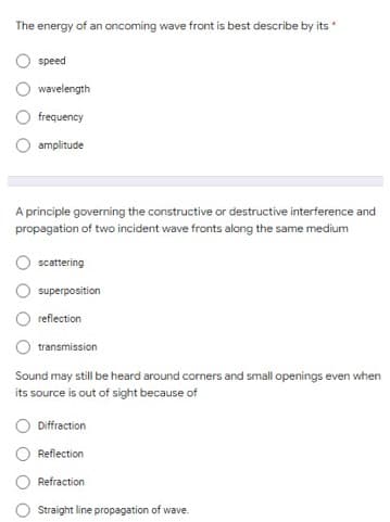 The energy of an oncoming wave front is best describe by its
speed
wavelength
frequency
amplitude
A principle governing the constructive or destructive interference and
propagation of two incident wave fronts along the same medium
scattering
superposition
reflection
transmission
Sound may still be heard around corners and small openings even when
its source is out of sight because of
Diffraction
Reflection
Refraction
Straight line propagation of wave.
