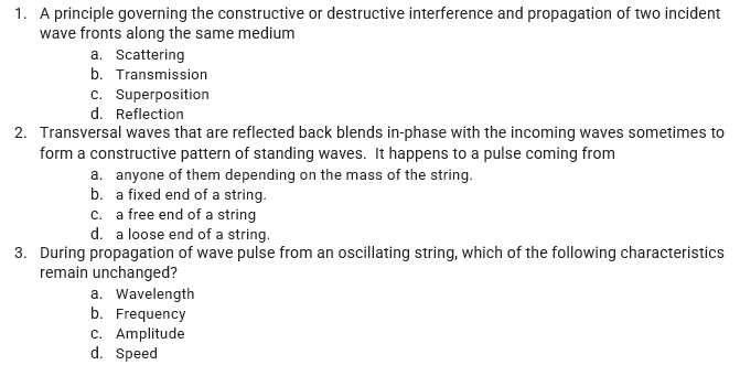 1. A principle governing the constructive or destructive interference and propagation of two incident
wave fronts along the same medium
a. Scattering
b. Transmission
c. Superposition
d. Reflection
2. Transversal waves that are reflected back blends in-phase with the incoming waves sometimes to
form a constructive pattern of standing waves. It happens to a pulse coming from
a. anyone of them depending on the mass of the string.
b. a fixed end of a string.
c. a free end of a string
d. a loose end of a string.
3. During propagation of wave pulse from an oscillating string, which of the following characteristics
remain unchanged?
a. Wavelength
b. Frequency
c. Amplitude
d. Speed
