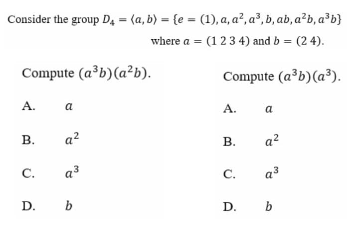 Consider the group D4 = (a, b) = {e = (1), a, a², a³, b, ab, a²b, a³b}
where a =
(123 4) and b =
(2 4).
Compute (a³b)(a²b).
Compute (a³b)(a³).
А.
a
A.
а
В.
a?
В.
a?
С.
a3
С.
a3
D.
b
D.
b
