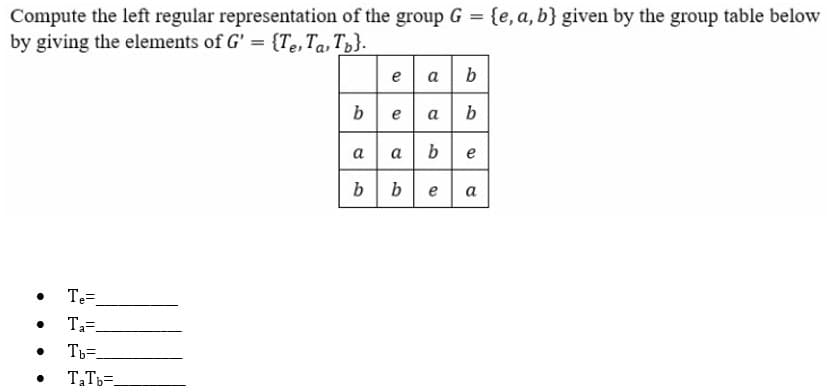 Compute the left regular representation of the group G = {e, a, b} given by the group table below
by giving the elements of G' = {Te,Ta,Tp}.
%3D
e a
bea b
a a be
bbea
Т
Ta=.
