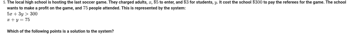 5. The local high school is hosting the last soccer game. They charged adults, x, $5 to enter, and $3 for students, y. It cost the school $300 to pay the referees for the game. The school
wants to make a profit on the game, and 75 people attended. This is represented by the system:
5x + 3y > 300
x + y = 75
Which of the following points is a solution to the system?