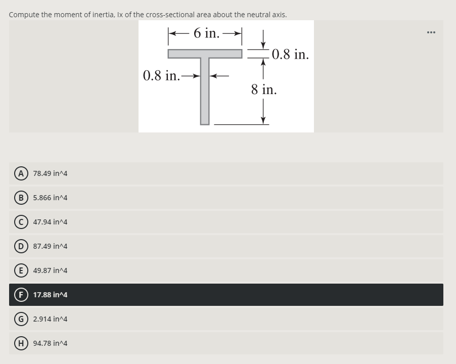 Compute the moment of inertia, Ix of the cross-sectional area about the neutral axis.
– 6 in. →
...
0.8 in.
0.8 in.
8 in.
(A) 78.49 in^4
B) 5.866 in^4
c) 47.94 in^4
D 87.49 in^4
(E) 49.87 in^4
(F) 17.88 in^4
G 2.914 in^4
H) 94.78 in^4
