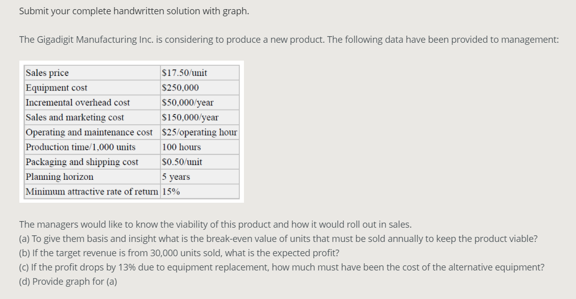 Submit your complete handwritten solution with graph.
The Gigadigit Manufacturing Inc. is considering to produce a new product. The following data have been provided to management:
Sales price
$17.50/unit
Equipment cost
$250,000
Incremental overhead cost
$50,000/year
Sales and marketing cost
$150,000/year
Operating and maintenance cost $25/operating hour
Production time/1,000 units
100 hours
Packaging and shipping cost
$0.50/unit
Planning horizon
5 years
Minimum attractive rate of return 15%
The managers would like to know the viability of this product and how it would roll out in sales.
(a) To give them basis and insight what is the break-even value of units that must be sold annually to keep the product viable?
(b) If the target revenue is from 30,000 units sold, what is the expected profit?
(C) If the profit drops by 13% due to equipment replacement, how much must have been the cost of the alternative equipment?
(d) Provide graph for (a)
