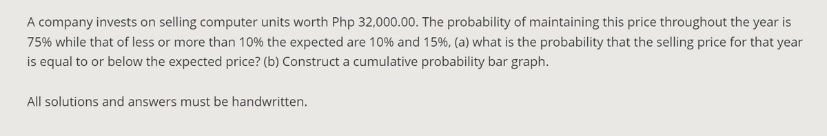 A company invests on selling computer units worth Php 32,000.00. The probability of maintaining this price throughout the year is
75% while that of less or more than 10% the expected are 10% and 15%, (a) what is the probability that the selling price for that year
is equal to or below the expected price? (b) Construct a cumulative probability bar graph.
All solutions and answers must be handwritten.
