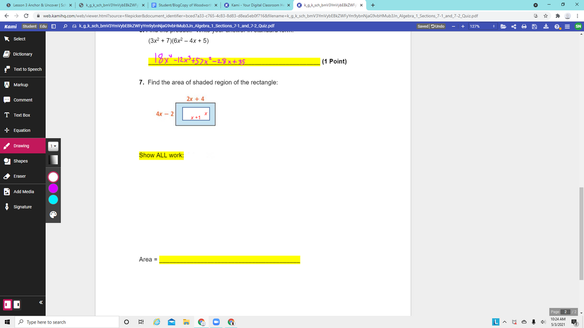 S Lesson 3 Anchor & Uncover | Sch x
O kg_k_sch_bmV3YmVybEBkZWFy x
E Student/BlogCopy of Woodworth x
K Kami - Your Digital Classroom He
K kg_k sch_bmV3YmVybEBkZWFy x
+
A web.kamihq.com/web/viewer.html?source=filepicker&document_identifier=bced7a33-c765-4c83-8d83-d8ea5eb0f716&filename=k_g_k_sch_bmV3YmVybEBkZWFyYm9ybnNjaG9vbHMub3Jn_Algebra_1_Sections_7-1_and_7-2_Quiz.pdf
Kаmi
Student Edu O
O a kgk sch_bmV3YmVybEBkZWFYYm9ybnNjaG9vbHMub3Jn_Algebra_1_Sections_7-1_and_7-2_Quiz.pdf
Saved DUndo
127%
SN
* Select
(3x2 + 7)(6х? — 4х + 5)
Dictionary
18x*-12x³+57x²_28x+35
4
(1 Point)
Text to Speech
7. Find the area of shaded region of the rectangle:
Markup
Comment
2x +4
Т Text Box
4х - 2
x +1
÷ Equation
Drawing
Show ALL work:
Shapes
Eraser
A Add Media
Signature
Area =
Page 2 /2
10:24 AM
P Type here to search
5/3/2021
