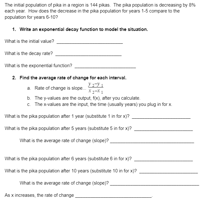 The initial population of pika in a region is 144 pikas. The pika population is decreasing by 8%
each year. How does the decrease in the pika population for years 1-5 compare to the
population for years 6-10?
1. Write an exponential decay function to model the situation.
What is the initial value?
What is the decay rate?
What is the exponential function?
2. Find the average rate of change for each interval.
y 2¬Y 1
X2-X 1
b. The y-values are the output, f(x), after you calculate.
c. The x-values are the input, the time (usually years) you plug in for x.
a. Rate of change is slope.
What is the pika population after 1 year (substitute 1 in for x)?
What is the pika population after 5 years (substitute 5 in for x)?
What is the average rate of change (slope)?
What is the pika population after 6 years (substitute 6 in for x)?
What is the pika population after 10 years (substitute 10 in for x)?
What is the average rate of change (slope)?
As x increases, the rate of change
