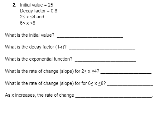 2. Initial value = 25
Decay factor = 0.8
2<x <4 and
63 x 38
What is the initial value?
What is the decay factor (1-r)?
What is the exponential function?
What is the rate of change (slope) for 2< x <4?
What is the rate of change (slope) for for 6< x <8?
As x increases, the rate of change
