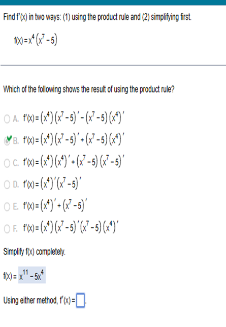 Find f'(x) in two ways: (1) using the product rule and (2) simplifying first.
f(x)=x²(x² - 5)
Which of the following shows the result of using the product rule?
O A. f(x) = (x4) (x7-5) - (x7²-5) (x²)'
B. f'(x)=(x) (x7-5)+(x²-5) (x4)'
O c. f'(x)= (x^) (x¹)' + (x²-5) (x²-5)'
○ D. f'(x)=(x*)'(x²-5)'
O E. f'(x)= (x¹)+(x²-5)'
O F. f'(x)= (x¹)(x²-5)'(x²-5) (x¹)'
Simplify f(x) completely.
f(x)= x¹¹ -5x4
x11
Using either method, f'(x) =