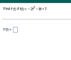 **Problem: Finding the Derivative**

Determine \( f'(t) \) if \( f(t) = -2t^2 - 8t + 7 \).

---

**Solution:**

To find the derivative \( f'(t) \), apply the power rule to each term of \( f(t) \).

1. **Derivative of \(-2t^2\):**
   - The derivative of \( t^n \) is \( n \cdot t^{n-1} \).
   - Apply this to \(-2t^2\): 
     \[
     -2 \cdot 2t^{2-1} = -4t
     \]

2. **Derivative of \(-8t\):**
   - The derivative of \( t \) is 1.
   - Apply to \(-8t\):
     \[
     -8 \cdot 1 = -8
     \]

3. **Derivative of \(7\):**
   - The derivative of a constant is 0.

**Result:**
Combine the derivatives:
\[
f'(t) = -4t - 8
\] 

The derivative \( f'(t) = -4t - 8 \) represents the slope of the tangent line to the curve \( f(t) \) at any point \( t \).