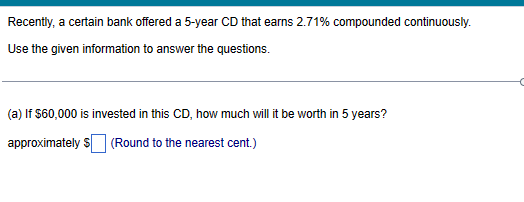 Recently, a certain bank offered a 5-year CD that earns 2.71% compounded continuously.
Use the given information to answer the questions.
(a) If $60,000 is invested in this CD, how much will it be worth in 5 years?
approximately $ (Round to the nearest cent.)