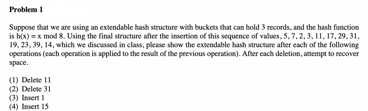 Problem 1
Suppose that we are using an extendable hash structure with buckets that can hold 3 records, and the hash function
is h(x) = x mod 8. Using the final structure after the insertion of this sequence of values, 5, 7, 2, 3, 11, 17, 29, 31,
19, 23, 39, 14, which we discussed in class, please show the extendable hash structure after each of the following
operations (each operation is applied to the result of the previous operation). After each deletion, attempt to recover
space.
(1) Delete 11
(2) Delete 31
(3) Insert 1
(4) Insert 15
