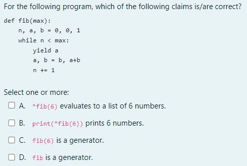 For the following program, which of the following claims is/are correct?
def fib(max):
п, а, b %3D 0, в, 1
while n < max:
yield a
а, b %3D b, a+b
n +- 1
Select one or more:
O A. *fib(6) evaluates to a list of 6 numbers.
O B. print(*fib(6)) prints 6 numbers.
O C. fib(6) is a generator.
O D. fib is a generator.
