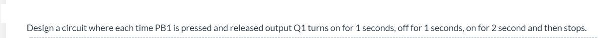 Design a circuit where each time PB1 is pressed and released output Q1 turns on for 1 seconds, off for 1 seconds, on for 2 second and then stops.
