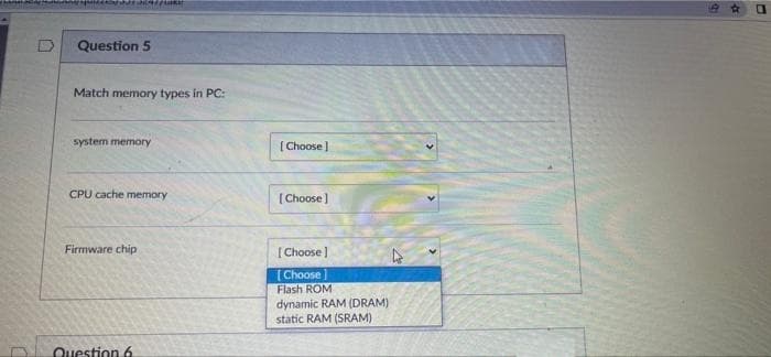 Question 5
Match memory types in PC:
system memory
[Choose ]
CPU cache memory
[Choose ]
Firmware chip
[ Choose )
[Choose
Flash ROM
dynamic RAM (DRAM)
static RAM (SRAM)
Question 6
