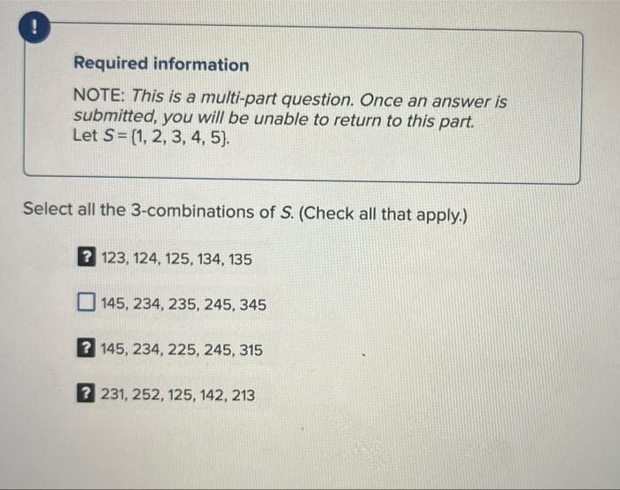 Required information
NOTE: This is a multi-part question. Once an answer is
submitted, you will be unable to return to this part.
Let S= (1, 2, 3, 4, 5).
Select all the 3-combinations of S. (Check all that apply.)
? 123, 124, 125, 134, 135
145, 234, 235, 245, 345
? 145, 234, 225, 245, 315
? 231, 252, 125, 142, 213
