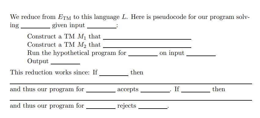 We reduce from ETM to this language L. Here is pseudocode for our program solv-
ing
given input
Construct a TM M1 that
Construct a TM M2 that
Run the hypothetical program for
Output
on input
This reduction works since: If
then
and thus our program for
ассepts
If
then
and thus our program for
rejects
