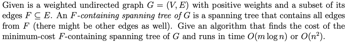 Given is a weighted undirected graph G = (V, E) with positive weights and a subset of its
edges FCE. An F-containing spanning tree of G is a spanning tree that contains all edges
from F (there might be other edges as well). Give an algorithm that finds the cost of the
minimum-cost F-containing spanning tree of G and runs in time O(m log n) or O(n²).
