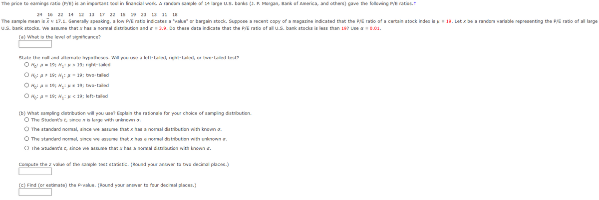 The price to earnings ratio (P/E) is an important tool in financial work. A random sample of 14 large U.S. banks (J. P. Morgan, Bank of America, and others) gave the following P/E ratios.t
24 16 22 14 12 13 17 22 15 19 23 13
11 18
The sample mean is x x 17.1. Generally speaking, a low P/E ratio indicates a "value" or bargain stock. Suppose a recent copy of a magazine indicated that the P/E ratio of a certain stock index is u = 19. Let x be a random variable representing the P/E ratio of all large
U.S. bank stocks. We assume that x has a normal distribution and o = 3.9. Do these data indicate that the P/E ratio of all U.S. bank stocks is less than 19? Use a = 0.01.
(a) What is the level of significance?
State the null and alternate hypotheses. Will you use a left-tailed, right-tailed, or two-tailed test?
O Ho: u = 19; H: µ > 19; right-tailed
O Ho: µ # 19; H,: µ = 19; two-tailed
O Ho: H = 19; H;: µ # 19; two-tailed
O Ho: H = 19; H,: µ < 19; left-tailed
(b) What sampling distribution will you use? Explain the rationale for your choice of sampling distribution.
O The Student's t, sincen is large with unknown o.
O The standard normal, since we assume that x has a normal distribution with known o.
O The standard normal, since we assume that x has a normal distribution with unknown o.
O The Student's t, since we assume that x has a normal distribution with known o.
Compute the z value of the sample test statistic. (Round your answer to two decimal places.)
(c) Find (or estimate) the P-value. (Round your answer to four decimal places.)
