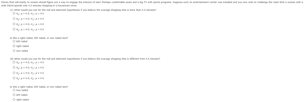 Stores that sell mainly to women should figure out a way to engage the interest of men! Perhaps comfortable seats and a big TV with sports programs. Suppose such an entertainment center was installed and you now wish to challenge the claim that a woman with a
male friend spends only 4.5 minutes shopping in a houseware store.
(c) What would you use for the null and alternate hypotheses if you believe the average shopping time is more than 4.5 minutes?
O H: H = 4.5; H;: H > 4.5
O Ho: H = 4.5; H,H* 4.5
Ο 1: μ 4.5; Η,; μ < 4.5.
O Ho: H > 4.5; H;: = 4.5
Is this a right-tailed, left-tailed, or two-tailed test?
O left-tailed
O right-tailed
O two-tailed
(d) What would you use for the null and alternate hypotheses if you believe the average shopping time is different from 4.5 minutes?
O H.: H = 4.5; H;: H > 4.5
Ο H μ 4.5; Hiί μ < 4.5
O H;: H = 4.5; Hạ: H * 4.5
O Ho: H* 4,5; Hại H = 4.5
Is this a right-tailed, left-tailed, or two-tailed test?
O two-tailed
O left-tailed
O right-tailed
