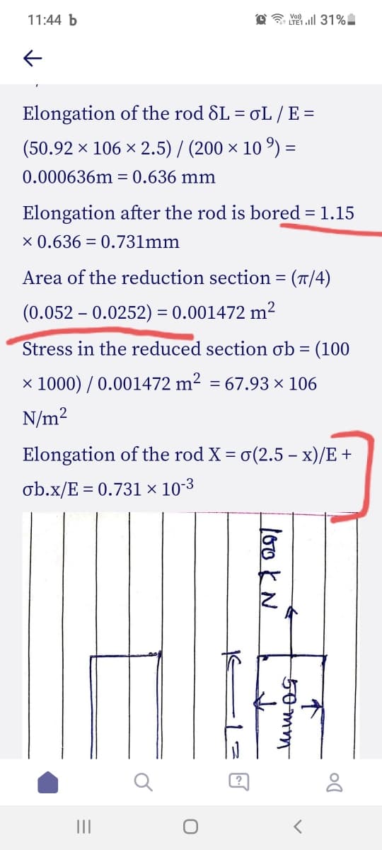 11:44 b
Elongation of the rod SL = oL /E =
(50.92 × 106 × 2.5) / (200 × 10 º) =
0.000636m = 0.636 mm
Elongation after the rod is bored = 1.15
x 0.636 = 0.731mm
Area of the reduction section = (T/4)
(0.052 – 0.0252) = 0.001472 m²
Stress in the reduced section ob = (100
× 1000) / 0.001472 m² = 67.93 × 106
N/m2
Elongation of the rod X = o(2.5 – x)/E +
ob.x/E = 0.731 × 10-3
II
不
lookN
