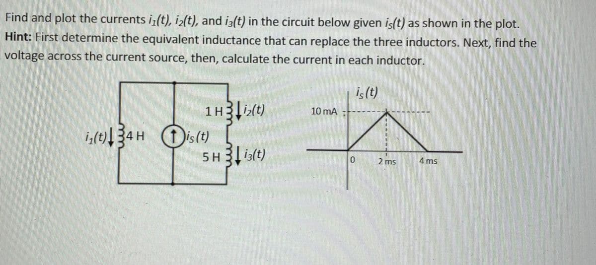 Find and plot the currents i(t), iz(t), and iz(t) in the circuit below given is(t) as shown in the plot.
Hint: First determine the equivalent inductance that can replace the three inductors. Next, find the
voltage across the current source, then, calculate the current in each inductor.
is (t)
1Hi(t)
10 mA
Dis(t)
ist)
5 H 3 is(t)
2 ms
4 ms
