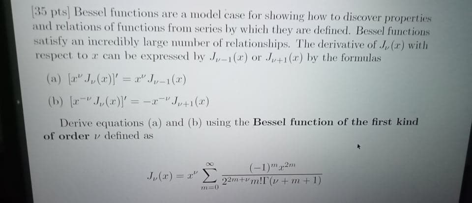 (35 pts Bessel functions are a model case for showing how to discover properties
and relations of functions from series by which they are defined. Bessel functions
satisfy an incredibly large number of relationships. The derivative of J, (r) with
respect to a can be expressed by J,-1(ar) or J,41(x) by the formulas
(a) [a J,(a)'= a" J,-1(x)
(b) [r J,(x)) = -x-"J,41(x)
%3D
Derive equations (a) and (b) using the Bessel function of the first kind
of order v defined as
Σ
(-1)m2m
22m+vm!I(v + m + 1)
J,(x) = r"
%3D
m=0
