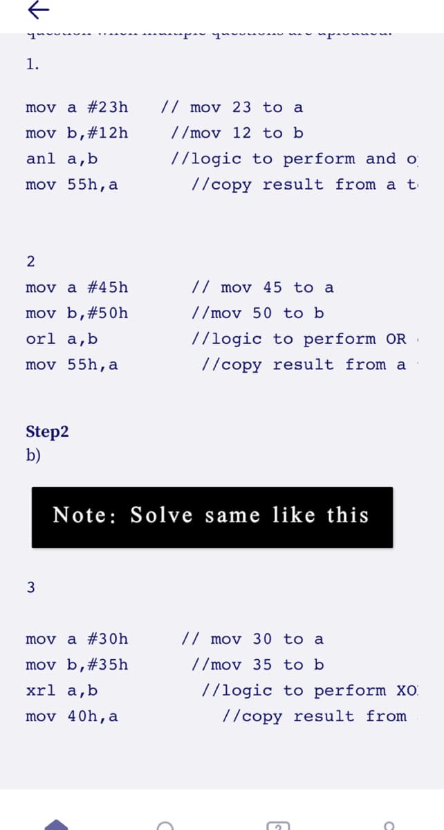 1.
mov a #23h
// mov 23 to a
mov b,#12h
//mov 12 to b
anl a,b
//logic to perform and o
mov 55h,a
//copy result from a t
2
mov a #45h
// mov 45 to a
mov b,#50h
//mov 50 to b
orl a,b
//logic to perform OR
mov 55h,a
//copy result from a
Step2
b)
Note: Solve same like this
3
mov a #30h
// mov 30 to a
mov b,#35h
//mov 35 to b
xrl a,b
//logic to perform XO.
mov 40h,a
//copy result from
