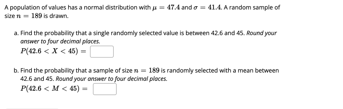 A population of values has a normal distribution with μ =
size n = 189 is drawn.
P(42.6 < X < 45) =
=
47.4 and o
a. Find the probability that a single randomly selected value is between 42.6 and 45. Round your
answer to four decimal places.
41.4. A random sample of
=
b. Find the probability that a sample of size n = 189 is randomly selected with a mean between
42.6 and 45. Round your answer to four decimal places.
P(42.6 < M < 45)