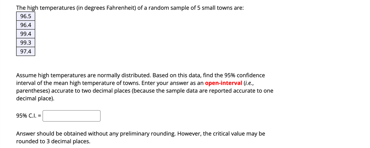 The high temperatures (in degrees Fahrenheit) of a random sample of 5 small towns are:
96.5
96.4
99.4
99.3
97.4
Assume high temperatures are normally distributed. Based on this data, find the 95% confidence
interval of the mean high temperature of towns. Enter your answer as an open-interval (i.e.,
parentheses) accurate to two decimal places (because the sample data are reported accurate to one
decimal place).
95% C.I. =
Answer should be obtained without any preliminary rounding. However, the critical value may be
rounded to 3 decimal places.