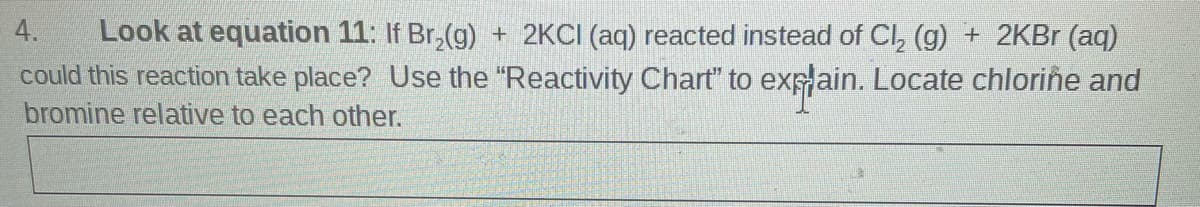 Look at equation 11: If Br,(g) + 2KCI (aq) reacted instead of CI, (g) + 2KB (aq)
could this reaction take place? Use the "Reactivity Chart" to exp ain. Locate chlorine and
bromine relative to each other.
4.
