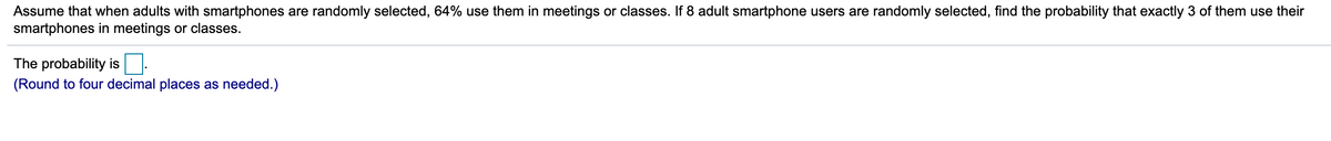 Assume that when adults with smartphones are randomly selected, 64% use them in meetings or classes. If 8 adult smartphone users are randomly selected, find the probability that exactly 3 of them use their
smartphones in meetings or classes.
The probability is
(Round to four decimal places as needed.)
